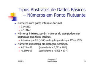 Tipos Abstratos de Dados Básicos
– Números em Ponto Flutuante
Números com parte inteira e decimal.
3.141592
1.414127
Números inteiros, porém maiores do que podem ser
expressos nos tipos inteiros:
int maior que 232 (≈109) ou long long maior que 264 (≈ 1020)
Números expressos em notação científica.
6.023e+23 (equivalente a 6,023 x 1023)
-1.609e-19 (equivalente a -1,609 x 10-19)
16.02.14
Linguagem C
Rodolfo Goya 29
 