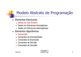 Modelo Abstrato de Programação
Elementos Estruturais
Dados de Tipo Simples
Dados em Estruturas Homogêneas
Dados em Estruturas Heterogêneas
Elementos Algorítmicos
Declaração
Comandos de Entrada/Saída
Comandos de Expressão
Comandos de Decisão
Comandos de Iteração
16.02.14
Linguagem C
Rodolfo Goya 3
 