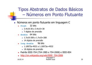 Tipos Abstratos de Dados Básicos
– Números em Ponto Flutuante
Números em ponto flutuante em linguagem C
float 32 bits
3.4x10-38 a 3.4x10+38
7 dígitos de precisão
double 64 bits
1.7x10-308 a 1.7x10+308
14 dígitos de precisão
long double 96 bits
1.18973e-4932 a 1.18973e+4932
18 dígitos de precisão
Padrão IEEE-754 (754-1985 e 754-2008) e IEEE-854
http://en.wikipedia.org/wiki/IEEE_754-2008
16.02.14
Linguagem C
Rodolfo Goya 30
 