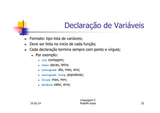Declaração de Variáveis
Formato: tipo lista de variáveis;
Deve ser feita no inicio de cada função;
Cada declaração termina sempre com ponto e vírgula;
Por exemplo:
int contagem;
char opcao, letra;
unsigned dia, mes, ano;
unsigned long populacao;
float max, min;
double valor, erro;
16.02.14
Linguagem C
Rodolfo Goya 32
 