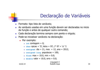Declaração de Variáveis
Formato: tipo lista de variáveis;
As variáveis usadas em uma função devem ser declaradas no inicio
da função e antes de qualquer outro comando;
Cada declaração termina sempre com ponto e vírgula;
Pode-se inicializar variáveis na declaração:
Por exemplo:
int contagem = 0;
char opcao = ‘S’, letra = 97; /* 97 = ‘a’ */
unsigned dia = 21, mes = 12, ano = 2012;
unsigned long populacao = 100;
float max = 10.0, min = 0.0;
double valor = 10.0, erro = 0.0;
16.02.14
Linguagem C
Rodolfo Goya 33
 