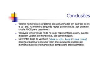 Conclusões
Valores numéricos e caracteres são armazenados em padrões de 0s
e 1s (bits) na memória segundo regras de conversão (por exemplo,
tabela ASCII para caracteres).
Variáveis têm precisão finita no valor representado, assim, quando
modelam valores do mundo real, são aproximações.
Diferentes tipos de variáveis (short, int, long e long long)
podem armazenar o mesmo valor, mas ocupando espaços de
memória maiores e tomando mais tempo para processamento.
 