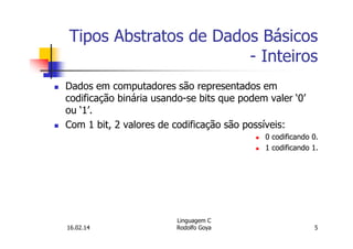 Tipos Abstratos de Dados Básicos
- Inteiros
Dados em computadores são representados em
codificação binária usando-se bits que podem valer ‘0’
ou ‘1’.
Com 1 bit, 2 valores de codificação são possíveis:
0 codificando 0.
1 codificando 1.
16.02.14
Linguagem C
Rodolfo Goya 5
 