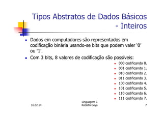 Tipos Abstratos de Dados Básicos
- Inteiros
Dados em computadores são representados em
codificação binária usando-se bits que podem valer ‘0’
ou ‘1’.
Com 3 bits, 8 valores de codificação são possíveis:
000 codificando 0.
001 codificando 1.
010 codificando 2.
011 codificando 3.
100 codificando 4.
101 codificando 5.
110 codificando 6.
111 codificando 7.
16.02.14
Linguagem C
Rodolfo Goya 7
 