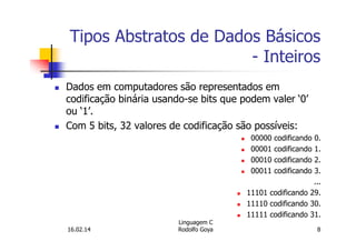 Tipos Abstratos de Dados Básicos
- Inteiros
Dados em computadores são representados em
codificação binária usando-se bits que podem valer ‘0’
ou ‘1’.
Com 5 bits, 32 valores de codificação são possíveis:
00000 codificando 0.
00001 codificando 1.
00010 codificando 2.
00011 codificando 3.
...
11101 codificando 29.
11110 codificando 30.
11111 codificando 31.
16.02.14
Linguagem C
Rodolfo Goya 8
 