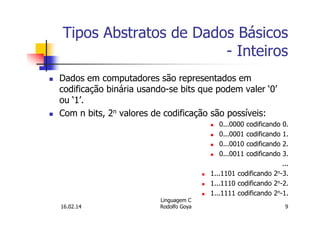Tipos Abstratos de Dados Básicos
- Inteiros
Dados em computadores são representados em
codificação binária usando-se bits que podem valer ‘0’
ou ‘1’.
Com n bits, 2n valores de codificação são possíveis:
0...0000 codificando 0.
0...0001 codificando 1.
0...0010 codificando 2.
0...0011 codificando 3.
...
1...1101 codificando 2n-3.
1...1110 codificando 2n-2.
1...1111 codificando 2n-1.
16.02.14
Linguagem C
Rodolfo Goya 9
 