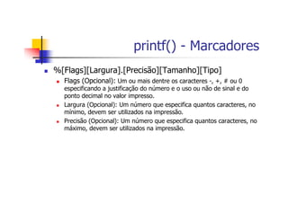 printf() - Marcadores
%[Flags][Largura].[Precisão][Tamanho][Tipo]
Flags (Opcional): Um ou mais dentre os caracteres -, +, # ou 0
especificando a justificação do número e o uso ou não de sinal e do
ponto decimal no valor impresso.
Largura (Opcional): Um número que especifica quantos caracteres, no
mínimo, devem ser utilizados na impressão.
Precisão (Opcional): Um número que especifica quantos caracteres, no
máximo, devem ser utilizados na impressão.
 