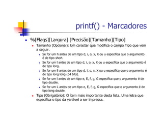 printf() - Marcadores
%[Flags][Largura].[Precisão][Tamanho][Tipo]
Tamanho (Opcional): Um caracter que modifica o campo Tipo que vem
a seguir.
Se for um h antes de um tipo d, i, o, x, X ou u especifica que o argumento
é de tipo short.
Se for um l antes de um tipo d, i, o, x, X ou u especifica que o argumento é
de tipo long.
Se for um ll antes de um tipo d, i, o, x, X ou u especifica que o argumento é
de tipo long long (64 bits).
Se for um l antes de um tipo e, E, f, g, G especifica que o argumento é de
tipo double.
Se for um L antes de um tipo e, E, f, g, G especifica que o argumento é de
tipo long double.
Tipo (Obrigatório): O ítem mais importante desta lista. Uma letra que
especifica o tipo da variável a ser impressa.
 