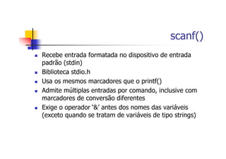 scanf()
Recebe entrada formatada no dispositivo de entrada
padrão (stdin)
Biblioteca stdio.h
Usa os mesmos marcadores que o printf()
Admite múltiplas entradas por comando, inclusive com
marcadores de conversão diferentes
Exige o operador ‘&’ antes dos nomes das variáveis
(exceto quando se tratam de variáveis de tipo strings)
 