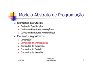 Modelo Abstrato de Programação
Elementos Estruturais
Dados de Tipo Simples
Dados em Estruturas Homogêneas
Dados em Estruturas Heterogêneas
Elementos Algorítmicos
Declaração
Comandos de Entrada/Saída
Comandos de Expressão
Comandos de Decisão
Comandos de Iteração
16.02.14
Linguagem C
Rodolfo Goya 2
 