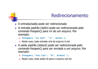 Redirecionamento
A entrada/saída pode ser redirecionada
A entrada padrão (stdin) pode ser redirecionada pelo
comando freopen() para vir de um arquivo. Por
exemplo:
freopen( "in.txt", "r", stdin );
Neste caso, toda entrada virá do arquivo in.txt
A saida padrão (stdout) pode ser redirecionada pelo
comando freopen() para ser enviada a um arquivo. Por
exemplo:
freopen( "out.txt", "w", stdout );
Neste caso, toda saída irá para o arquivo out.txt
 