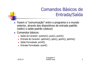 Comandos Básicos de
Entrada/Saída
Fazem a “comunicação” entre o programa e o mundo
exterior, através dos dispositivos de entrada padrão
(stdin) e saída padrão (stdout)
Comandos básicos:
Saída de Caracter: putchar(), putc(), putch()
Entrada de Caracter: getchar(), getc(), getch(), getche()
Saída Formatada: printf()
Entrada Formatada: scanf()
16.02.14
Linguagem C
Rodolfo Goya 3
 