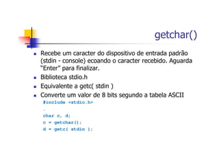 getchar()
Recebe um caracter do dispositivo de entrada padrão
(stdin - console) ecoando o caracter recebido. Aguarda
“Enter” para finalizar.
Biblioteca stdio.h
Equivalente a getc( stdin )
Converte um valor de 8 bits segundo a tabela ASCII
#include <stdio.h>
.
char c, d;
c = getchar();
d = getc( stdin );
 