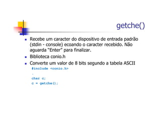 getche()
Recebe um caracter do dispositivo de entrada padrão
(stdin - console) ecoando o caracter recebido. Não
aguarda “Enter” para finalizar.
Biblioteca conio.h
Converte um valor de 8 bits segundo a tabela ASCII
#include <conio.h>
.
char c;
c = getche();
 