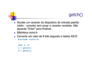 getch()
Recebe um caracter do dispositivo de entrada padrão
(stdin - console) sem ecoar o caracter recebido. Não
aguarda “Enter” para finalizar.
Biblioteca conio.h
Converte um valor de 8 bits segundo a tabela ASCII
#include <conio.h>
.
char c, d;
c = getch();
d = getch();
 