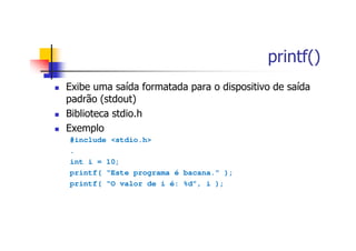 printf()
Exibe uma saída formatada para o dispositivo de saída
padrão (stdout)
Biblioteca stdio.h
Exemplo
#include <stdio.h>
.
int i = 10;
printf( “Este programa é bacana.” );
printf( “O valor de i é: %d”, i );
 