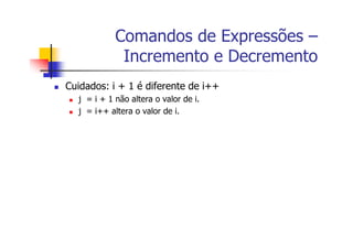 Comandos de Expressões –
Incremento e Decremento
Cuidados: i + 1 é diferente de i++
j = i + 1 não altera o valor de i.
j = i++ altera o valor de i.
 