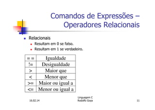 Comandos de Expressões –
Operadores Relacionais
Relacionais
Resultam em 0 se falso.
Resultam em 1 se verdadeiro.
= = Igualdade
!= Desigualdade
> Maior que
< Menor que
>= Maior ou igual a
<= Menor ou igual a
16.02.14
Linguagem C
Rodolfo Goya 11
 