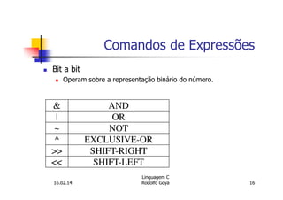 Comandos de Expressões
Bit a bit
Operam sobre a representação binário do número.
& AND
| OR
~ NOT
^ EXCLUSIVE-OR
>> SHIFT-RIGHT
<< SHIFT-LEFT
16.02.14
Linguagem C
Rodolfo Goya 16
 