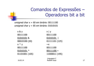Comandos de Expressões –
Operadores bit a bit
unsigned char x = 60 em binário: 00111100
unsigned char y = 85 em binário: 01010101
x & y x | y
00111100 00111100
01010101 & 01010101 |
00010100 (20) 01111101 (125)
x ^ y ~x
00111100 00111100
01010101 ^ 00111100 ~
01101001 (105) 11000011 (195)
16.02.14
Linguagem C
Rodolfo Goya 17
 