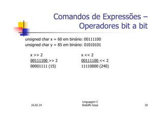 Comandos de Expressões –
Operadores bit a bit
unsigned char x = 60 em binário: 00111100
unsigned char y = 85 em binário: 01010101
x >> 2 x << 2
00111100 >> 2 00111100 << 2
00001111 (15) 11110000 (240)
16.02.14
Linguagem C
Rodolfo Goya 18
 