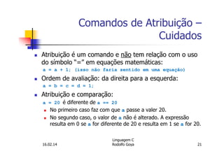 Comandos de Atribuição –
Cuidados
Atribuição é um comando e não tem relação com o uso
do símbolo “=” em equações matemáticas:
a = a + 1; (isso não faria sentido em uma equação)
Ordem de avaliação: da direita para a esquerda:
a = b = c = d = 1;
Atribuição e comparação:
a = 20 é diferente de a == 20
No primeiro caso faz com que a passe a valer 20.
No segundo caso, o valor de a não é alterado. A expressão
resulta em 0 se a for diferente de 20 e resulta em 1 se a for 20.
16.02.14
Linguagem C
Rodolfo Goya 21
 