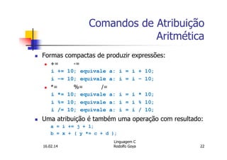 Comandos de Atribuição
Aritmética
Formas compactas de produzir expressões:
+= -=
i += 10; equivale a: i = i + 10;
i -= 10; equivale a: i = i - 10;
*= %= /=
i *= 10; equivale a: i = i * 10;
i %= 10; equivale a: i = i % 10;
i /= 10; equivale a: i = i / 10;
Uma atribuição é também uma operação com resultado:
a = i += j + 1;
b = x + ( y *= c + d );
16.02.14
Linguagem C
Rodolfo Goya 22
 