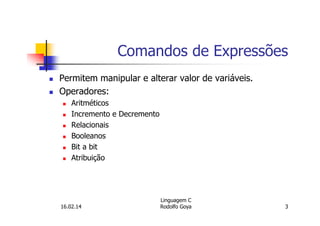 Comandos de Expressões
Permitem manipular e alterar valor de variáveis.
Operadores:
Aritméticos
Incremento e Decremento
Relacionais
Booleanos
Bit a bit
Atribuição
16.02.14
Linguagem C
Rodolfo Goya 3
 