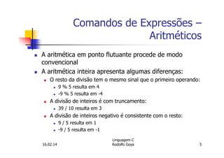 Comandos de Expressões –
Aritméticos
A aritmética em ponto flutuante procede de modo
convencional
A aritmética inteira apresenta algumas diferenças:
O resto da divisão tem o mesmo sinal que o primeiro operando:
9 % 5 resulta em 4
-9 % 5 resulta em -4
A divisão de inteiros é com truncamento:
39 / 10 resulta em 3
A divisão de inteiros negativo é consistente com o resto:
9 / 5 resulta em 1
-9 / 5 resulta em -1
16.02.14
Linguagem C
Rodolfo Goya 5
 