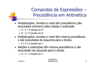 Comandos de Expressões –
Precedência em Aritmética
Multiplicações, divisões e resto têm precedência (são
executadas primeiro) sobre adição e subtração.
9 - 3 * 2 resulta em 3
9 - 3 / 3 resulta em 8
Multiplicações, divisões e resto têm mesma precedência
e são executadas da esquerda para a direita.
9 / 3 / 3 resulta em 1
Adições e subtrações têm mesma precedência e são
executadas da esquerda para a direita.
9 - 3 - 3 resulta em 3
16.02.14
Linguagem C
Rodolfo Goya 6
 