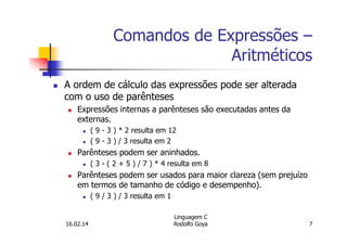 Comandos de Expressões –
Aritméticos
A ordem de cálculo das expressões pode ser alterada
com o uso de parênteses
Expressões internas a parênteses são executadas antes da
externas.
( 9 - 3 ) * 2 resulta em 12
( 9 - 3 ) / 3 resulta em 2
Parênteses podem ser aninhados.
( 3 - ( 2 + 5 ) / 7 ) * 4 resulta em 8
Parênteses podem ser usados para maior clareza (sem prejuízo
em termos de tamanho de código e desempenho).
( 9 / 3 ) / 3 resulta em 1
16.02.14
Linguagem C
Rodolfo Goya 7
 