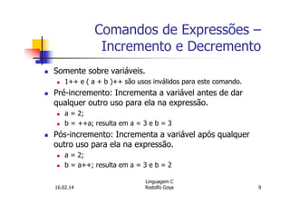 Comandos de Expressões –
Incremento e Decremento
Somente sobre variáveis.
1++ e ( a + b )++ são usos inválidos para este comando.
Pré-incremento: Incrementa a variável antes de dar
qualquer outro uso para ela na expressão.
a = 2;
b = ++a; resulta em a = 3 e b = 3
Pós-incremento: Incrementa a variável após qualquer
outro uso para ela na expressão.
a = 2;
b = a++; resulta em a = 3 e b = 2
16.02.14
Linguagem C
Rodolfo Goya 9
 