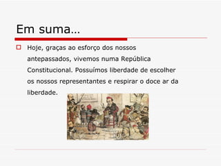 Em suma… Hoje, graças ao esforço dos nossos antepassados, vivemos numa República Constitucional. Possuímos liberdade de escolher os nossos representantes e respirar o doce ar da liberdade. 
