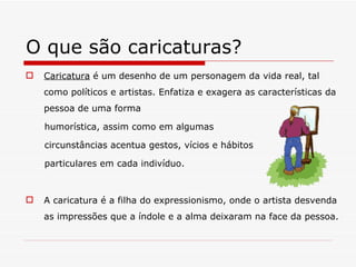 O que são caricaturas? Caricatura  é um desenho de um personagem da vida real, tal como políticos e artistas. Enfatiza e exagera as características da pessoa de uma forma  humorística, assim como em algumas  circunstâncias acentua gestos, vícios e hábitos  particulares em cada indivíduo. A caricatura é a filha do expressionismo, onde o artista desvenda as impressões que a índole e a alma deixaram na face da pessoa. 