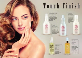 BTL1302
Máscara
Líquida
60 ml
Hidratação
Instantânea em
3 minutos.
BTL8004
Blend
de Óleos
60 ml
Envolve os ﬁos
em uma proteção
e reparação
instantânea.
Previne pontas
duplas, secas
e quebradiças.
BTL8001
BTL8002
BTL8003
Finalizador 10x1
300 ml
Promove aos ﬁos o
máximo de reparação
e tratamento, mesmo
aos cabelos mais
daniﬁcados.
Fluído
de Escova
300 ml
Protege os ﬁos
da ação do calor
e também mantém
os cabelos macios
e hidratados.
Ativador
de Cachos
300 ml
Para cabelos
ondulados ou
encaracolados.
Controla os
ﬁos e combate
o frizz.
T o u c h F i n i s h
 