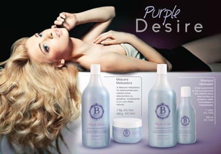 BTL7004
BTL7003
1 Kg
300 g BTL7006
BTL7005
1 Litro
300 ml
Máscara
Matizadora
Shampoo
Matizador
Purple
D e s i r e
A Máscara matizadora
foi desenvolvida para
cabelos loiros,
descoloridos ou
grisalhos, revitalizando
a cor com efeito
natural.
Limpa suavemente
os ﬁos e proporciona
aos cabelos loiros,
descoloridos ou
grisalhos, maior
luminosidade e
maleabilidade.
 