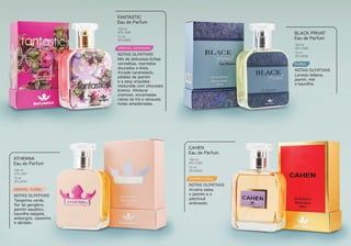 ORIENTAL GOURMAND
Mix de deliciosas lichias
vermelhas, marmelos
dourados e kiwis.
Arcade caramelado,
pétalas de jasmim
e a sexy orquídea
misturada com chocolate
branco. Almíscar
cremoso, encantadas
raízes de íris e sensuais
notas amadeiradas.
FANTASTIC
Eau de Parfum
NOTAS OLFATIVAS
100 ml
BTL1005
15 ml
BTL2005
FLORAL
Laranja italiana,
jasmin, mel
e baunilha.
BLACK PRIVAT
Eau de Parfum
NOTAS OLFATIVAS
100 ml
BTL1038
15 ml
BTL2038
ORIENTAL FLORAL
Tangerina verde,
ﬂor de gengibre,
jasmim aquático,
baunilha salgada,
ambergris, caxemira
e sândalo.
ATHENNA
Eau de Parfum
NOTAS OLFATIVAS
100 ml
BTL1037
15 ml
BTL2037
CHYPRE FLORAL
Aroeira-salsa,
o jasmim e o
patchouli
ambreado.
CAHEN
Eau de Parfum
NOTAS OLFATIVAS
100 ml
BTL1039
15 ml
BTL2039
 