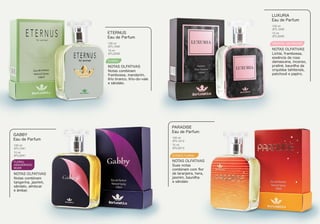 FLORAL
Notas combinam
framboesa, mandarim,
lírio branco, lírio-do-vale
e sândalo.
ETERNUS
Eau de Parfum
NOTAS OLFATIVAS
100 ml
BTL1040
15 ml
BTL2040
ORIENTAL GOURMAND
Lichia, framboesa,
essência de rosa
damascena, incenso,
praliné, baunilha da
orquídea tahitensis,
patchouli e papiro.
LUXURIA
Eau de Parfum
NOTAS OLFATIVAS
100 ml
BTL1049
15 ml
BTL2049
FLORAL
AMADEIRADO
MUSK
Notas combinam
tangerina, jasmim,
sândalo, almíscar
e âmbar.
GABBY
Eau de Parfum
NOTAS OLFATIVAS
100 ml
BTL1041
15 ml
BTL2041
Suas notas
combinam com ﬂor
de laranjeira, hera,
jasmim, baunilha
e sândalo
PARADISE
Eau de Parfum
NOTAS OLFATIVAS
100 ml
BTL1013
15 ml
BTL2013
CITRÍCO FLORAL
 