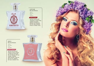 FLORAL FRUTAL
Tangerina, cereja preta,
jasmim de quatro
pétalas da indonésia,
lírio-do-vale, almíscar
branco e âmbar cinza.
LOVE ME
Eau de Parfum
NOTAS OLFATIVAS
BTL1011
BTL2011
100 ml
15 ml
FLORAL ORIENTAL
Pitanga, blood orange,
sorvete de maracujá,
ﬂor de hibiscos, ﬂor de
manga, orquídea
tigre amarelo, musk do
pôr do sol, madeira
de teca e âmbare mel.
GIRLS
Eau de Parfum
NOTAS OLFATIVAS
100 ml
BTL1006
15 ml
BTL2006
 
