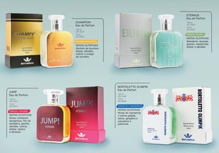 FOUGERE AROMÁTICO
Gerônio de bourbon,
âmbar, sândalo,
vetiver e musgo
de carvalho
CHAMPION
Eau de Parfum
NOTAS OLFATIVAS
100 ml
BTL1020
15 ml
BTL2020
ORIENTAL WOODY
Mandarim, lavanda,
jasmim, manjericão,
âmbar e sândalo.
ETERNUS
Eau de Parfum
NOTAS OLFATIVAS
100 ml
BTL1022
15 ml
BTL2022
ORIENTAL FOUGERE
Notas combinam
bergamota, ﬂor de
laranjeira, jasmim,
sândalo, vetiver,
âmbar, tabaco
e almíscar.
JUMP
Eau de Parfum
NOTAS OLFATIVAS
100 ml
BTL1047
15 ml
BTL2047
Notas de mandarina
e menta gelada,
sálvia, gengibre e
cascalone e
patchouli.
BORTOLETTO OLIMPIK
Eau de Parfum
NOTAS OLFATIVAS
100 ml
BTL1048
15 ml
BTL2048
AROMÁTICO AMADEIRADO
 