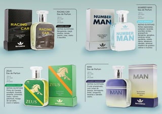 FOUGERE VANILA
AMADEIRADO CHIPRE
CITRUS AROMÁTICO
FOUGERE AMADEIRADO
Bergamota, maçã,
ameixa, canela,
jasmin, rosa, cedro
e baunilha.
RACING CAR
Eau de Parfum
NOTAS OLFATIVAS
100 ml
BTL1030
15 ml
BTL2030
Notas especiadas,
petigrain, lavanda,
acordes verdes,
granpefruit,
berganta, gengibre,
pimenta verde,
gardênia, violeta
sálvia, labdanum,
sândalo, almíscar,
madeira de guaiaco
vetiver e incenso.
NUMBER MAN
Eau de Parfum
NOTAS OLFATIVAS
BTL1027
BTL2027
Pinho do Canadá,
eucalipto, lavanda,
pimenta, artemísia,
cedro, vetiver,
patchouli, musgo
de carvalho,
couro e tabaco.
ZEUS
Eau de Parfum
NOTAS OLFATIVAS
100 ml
BTL1033
15 ml
BTL2033
Frutal amadeirado,
com notas de
laranja, bermagota,
limão, tangerina,
lavanda e sândalo
cedro.
MAN
Eau de Parfum
NOTAS OLFATIVAS
100 ml
BTL1026
15 ml
BTL2026
100 ml
15 ml
 