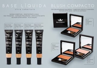 Blush
Compacto
Romã
5g BTL1119
Blush
Compacto
Avelã
5g BTL1117
Blush
Compacto
Mel
5g BTL1118
Base Facial
Líquida Magia
30g
Base Facial
Líquida Charme
30g
Base Facial
Líquida Fantasia
30g
Base Facial
Líquida Carisma
30gBTL1125 BTL1126 BTL1127 BTL1128
B A S E L Í Q U I D A BLU SH C O M PA C TO
MÁXIMA COBERTURA - RESISTENTENTE A ÁGUA
NÃO TRANSFERE - DURAÇÃO PROLONGADA - EFEITO EXTRA MATTE
SECAGEM SUPER RÁPIDA - ALTA FIXAÇÃO
COR COM INTENSIDADE EQUILIBRADA - COBERTURA PERFEITA E HOMOGÊNIA
TEXTURA EXTRA MACIA - MATTE OU ACETINADO
u l t r a c o b e r t u r a
 