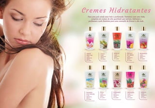 VANILA
Loção
Hidratante
250ml
BTL3010
ROMANCE
Loção
Hidratante
250ml
BTL3008
PERA
Loção
Hidratante
250ml
BTL3007
FEITIÇO
DE AMOR
Loção
Hidratante
250ml
BTL3004
DESEJO
Loção
Hidratante
250ml
BTL3003
COCO
Loção
Hidratante
250ml
BTL3002
AMOR
SEM FIM
Loção
Hidratante
250ml
BTL3001
PARAÍSO
DAS ÁGUAS
Loção
Hidratante
250ml
BTL3006
SEDUÇÃO
Loção
Hidratante
250ml
BTL3009
MORANGO
Loção
Hidratante
250ml
BTL3005
Cremes Hidratantes
Para uma pele ainda mais bela e perfumada. Contamos com uma linha
completa de cremes de alta qualidade que nutrem, hidratam e
perfumam a pele feminina para uma sensação de frescor o dia todo.
 