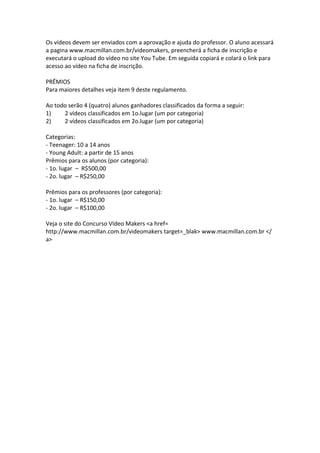 Os vídeos devem ser enviados com a aprovação e ajuda do professor. O aluno acessará
a pagina www.macmillan.com.br/videomakers, preencherá a ficha de inscrição e
executará o upload do vídeo no site You Tube. Em seguida copiará e colará o link para
acesso ao vídeo na ficha de inscrição.

PRÊMIOS
Para maiores detalhes veja item 9 deste regulamento.

Ao todo serão 4 (quatro) alunos ganhadores classificados da forma a seguir:
1)    2 vídeos classificados em 1o.lugar (um por categoria)
2)    2 vídeos classificados em 2o.lugar (um por categoria)

Categorias:
- Teenager: 10 a 14 anos
- Young Adult: a partir de 15 anos
Prêmios para os alunos (por categoria):
- 1o. lugar – R$500,00
- 2o. lugar – R$250,00

Prêmios para os professores (por categoria):
- 1o. lugar – R$150,00
- 2o. lugar – R$100,00

Veja o site do Concurso VIdeo Makers <a href=
http://www.macmillan.com.br/videomakers target=_blak> www.macmillan.com.br </
a>
 