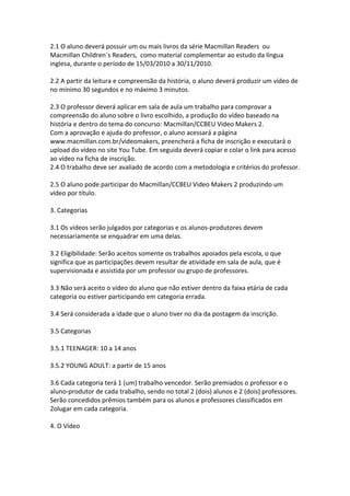 2.1 O aluno deverá possuir um ou mais livros da série Macmillan Readers ou
Macmillan Children´s Readers, como material complementar ao estudo da língua
inglesa, durante o período de 15/03/2010 a 30/11/2010.

2.2 A partir da leitura e compreensão da história, o aluno deverá produzir um vídeo de
no mínimo 30 segundos e no máximo 3 minutos.

2.3 O professor deverá aplicar em sala de aula um trabalho para comprovar a
compreensão do aluno sobre o livro escolhido, a produção do vídeo baseado na
história e dentro do tema do concurso: Macmillan/CCBEU Video Makers 2.
Com a aprovação e ajuda do professor, o aluno acessará a página
www.macmillan.com.br/videomakers, preencherá a ficha de inscrição e executará o
upload do vídeo no site You Tube. Em seguida deverá copiar e colar o link para acesso
ao vídeo na ficha de inscrição.
2.4 O trabalho deve ser avaliado de acordo com a metodologia e critérios do professor.

2.5 O aluno pode participar do Macmillan/CCBEU Video Makers 2 produzindo um
vídeo por título.

3. Categorias

3.1 Os vídeos serão julgados por categorias e os alunos-produtores devem
necessariamente se enquadrar em uma delas.

3.2 Eligibilidade: Serão aceitos somente os trabalhos apoiados pela escola, o que
significa que as participações devem resultar de atividade em sala de aula, que é
supervisionada e assistida por um professor ou grupo de professores.

3.3 Não será aceito o vídeo do aluno que não estiver dentro da faixa etária de cada
categoria ou estiver participando em categoria errada.

3.4 Será considerada a idade que o aluno tiver no dia da postagem da inscrição.

3.5 Categorias

3.5.1 TEENAGER: 10 a 14 anos

3.5.2 YOUNG ADULT: a partir de 15 anos

3.6 Cada categoria terá 1 (um) trabalho vencedor. Serão premiados o professor e o
aluno-produtor de cada trabalho, sendo no total 2 (dois) alunos e 2 (dois) professores.
Serão concedidos prêmios também para os alunos e professores classificados em
2olugar em cada categoria.

4. O Vídeo
 