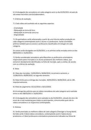 6.3 A divulgação dos vencedores em cada categoria será no dia 01/03/2011 através do
site www.macmillan.com.br/videomakers.

7. Critérios de avaliação

7.1 Cada vídeo será avaliado sob os seguintes aspectos:

- Criatividade
- Adequação ao tema do livro
- Adequação ao tema do concurso
- Originalidade

7.2 Os ganhadores serão selecionados a partir de uma lista da melhor produção em
cada categoria contemplando assim 2 alunos e 2 professores. Serão concedidos
prêmios também para os alunos e professores classificados em 2olugar em cada
categoria.

Os nomes serão divulgados em 01/03/2011, e os prêmios serão enviados entre os dias
08/03/2011 e 31/03/2011.

7.3 Serão considerados vencedores pela Macmillan os professores-orientadores
responsáveis pelas inscrições e os alunos-produtores dos melhores vídeos, que
estiverem devidamente identificados na ficha de inscrição, após a análise, de acordo
com os critérios de avaliação.

8. Datas

8.1 Data das inscrições: 15/05/2010 a 30/06/2010, no primeiro semestre, e
15/08/2010 a 30/09/2010, no segundo semestre.

8.2 Data limite para a entrega das inscrições: 30/05/2010 e 30/09/2010, até às 18h,
impreterivelmente.

8.3 Data do julgamento: 01/12/2010 a 10/12/2010.

8.4 A entrega dos prêmios para os vídeos vencedores de cada categoria será realizada
entre os dias 08/03/2011 e 31/03/2011.

8.5 A divulgação dos vencedores será realizada no dia 01/03/2011, através do site e de
envio de e-mail marketing para todos os participantes, comunicando quais são os
vídeos vencedores e os respectivos contemplados.

9. Prêmios

9.1 Serão premiados os melhores vídeos de cada categoria (Teenager e Young Adult).
Ao todo serão 2 (dois) vídeos vencedores, contemplando assim 2 (dois) alunos-
produtores e 2 (dois) professores-orientadores previamente indicados nas fichas de
 