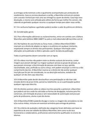 as entregas serão nominais a eles e igualmente acompanhados por protocolos de
recebimento. Caso os correios devolvam o cartão, a Macmillan entrará em contato
com a escola e tentará por mais uma vez entregá-lo a quem de direito. Caso haja nova
devolução, o mesmo será utilizado pela editora da forma que melhor lhe convier, não
cabendo ao ganhador qualquer recurso e a qualquer tempo para obter novo cartão.

9.7. Em nenhuma hipótese o ganhador poderá receber o valor do prêmio em dinheiro.

10. Considerações gerais

10.1 Para informações adicionais ou esclarecimentos, entrar em contato com a Editora
Macmillan pelo telefone 0800-168877 ou pelo e-mail videomakers@macmillan.com.br

10.2 Na hipótese de caso fortuito ou força maior, a Editora Macmillan/CCBEU
reservam-se o direito de adaptar as regras e os prêmios em qualquer momento,
respeitando sempre os direitos dos participantes. Qualquer informação sobre
alterações será publicada na Web e aplicada a partir da data da publicação.

Todos os participantes devem concordar com as regras.

10.3 Os vídeos inscritos não podem violar os direitos autorais de terceiros, conter
imagens que possam denegrir ou magoar qualquer pessoa ou grupo de pessoas, ou
que possam encorajar a discriminação de pessoas com base na raça, opinião,
nacionalidade, sexo, profissão ou outra crença, nem podem encorajar o crime ou o não
cumprimento das leis. A Macmillan reserva-se o direito de não aceitar qualquer
inscrição que for por ela considerada, na sua descrição exclusiva, violadora de
qualquer um dos itens aqui descritos.

10.4 A Macmillan pode decidir desclassificar uma participação se não tiver sido
enviada dentro do prazo limite, parcial ou totalmente; ou se a participação quebrar
qualquer regra aqui descrita.

10.5 Os direitos autorais sobre os vídeos inscritos passarão a pertencer a Macmillan
que poderá usá-los e exibi-los sob todas as formas de divulgação, inclusive para fins
comerciais, sem limitação de prazo e sem necessidade de autorização exclusiva por
parte de professores, alunos e pais de alunos.

10.6 A Macmillan/CCBEU poderão divulgar o nome e a imagem dos vencedores no site
e/ou outras mídias, inclusive em eventual cerimônia para entrega de prêmios.

10.7 Os critérios de avaliação e definição das categorias foram definidos com base na
experiência de anos de trabalho da Editora Macmillan, bem como na de seus
funcionários e colaboradores, profissionais extremamente qualificados no ensino de
idiomas.
 