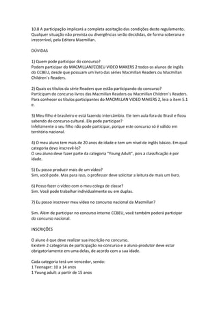 10.8 A participação implicará a completa aceitação das condições deste regulamento.
Qualquer situação não prevista ou divergências serão decididas, de forma soberana e
irrecorrível, pela Editora Macmillan.

DÚVIDAS

1) Quem pode participar do concurso?
Podem participar do MACMILLAN/CCBEU VIDEO MAKERS 2 todos os alunos de inglês
do CCBEU, desde que possuam um livro das séries Macmillan Readers ou Macmillan
Children´s Readers.

2) Quais os títulos da série Readers que estão participando do concurso?
Participam do concurso livros das Macmillan Readers ou Macmillan Children´s Readers.
Para conhecer os títulos participantes do MACMILLAN VIDEO MAKERS 2, leia o item 5.1
e.

3) Meu filho é brasileiro e está fazendo intercâmbio. Ele tem aula fora do Brasil e ficou
sabendo do concurso cultural. Ele pode participar?
Infelizmente o seu filho não pode participar, porque este concurso só é válido em
território nacional.

4) O meu aluno tem mais de 20 anos de idade e tem um nível de inglês básico. Em qual
categoria devo inscrevê-lo?
O seu aluno deve fazer parte da categoria “Young Adult”, pois a classificação é por
idade.

5) Eu posso produzir mais de um vídeo?
Sim, você pode. Mas para isso, o professor deve solicitar a leitura de mais um livro.

6) Posso fazer o vídeo com o meu colega de classe?
Sim. Você pode trabalhar individualmente ou em duplas.

7) Eu posso inscrever meu vídeo no concurso nacional da Macmillan?

Sim. Além de participar no concurso interno CCBEU, você também poderá participar
do concurso nacional.

INSCRIÇÕES

O aluno é que deve realizar sua inscrição no concurso.
Existem 2 categorias de participação no concurso e o aluno-produtor deve estar
obrigatoriamente em uma delas, de acordo com a sua idade.

Cada categoria terá um vencedor, sendo:
1 Teenager: 10 a 14 anos
1 Young adult: a partir de 15 anos
 