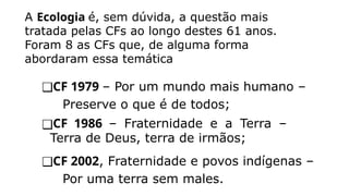A Ecologia é, sem dúvida, a questão mais
tratada pelas CFs ao longo destes 61 anos.
Foram 8 as CFs que, de alguma forma
abordaram essa temática
❑CF 1979 – Por um mundo mais humano –
Preserve o que é de todos;
❑CF 1986 – Fraternidade e a Terra –
Terra de Deus, terra de irmãos;
❑CF 2002, Fraternidade e povos indígenas –
Por uma terra sem males.
 
