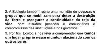 2. A Ecologia também reúne uma multidão de pessoas e
grupos que se mobilizam para deter a destruição
da Terra e assegurar a continuidade da teia da
vida, com atitudes pessoais e comunitárias e
compromissos das instituições e dos governos.
3. Por fim, Ecologia nos leva a compreender que temos
um lugar próprio nesse mundo, relacionado com os
outros seres.
 